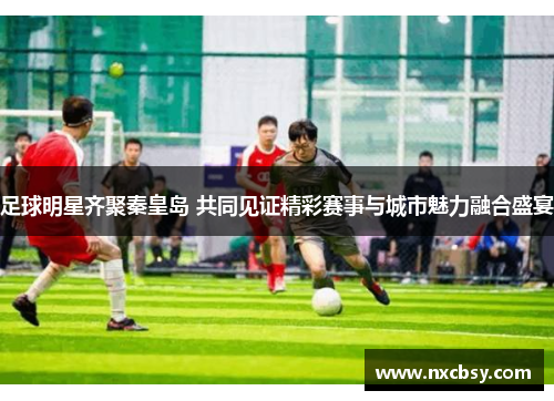 足球明星齐聚秦皇岛 共同见证精彩赛事与城市魅力融合盛宴