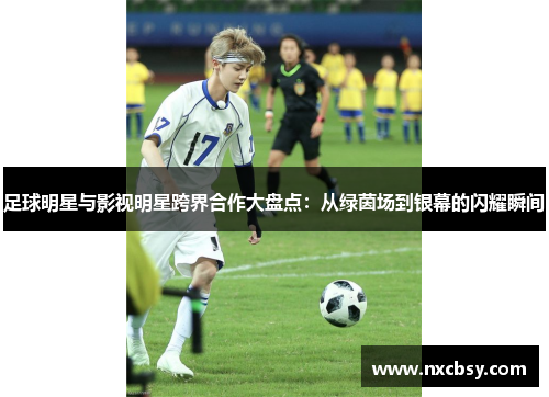 足球明星与影视明星跨界合作大盘点：从绿茵场到银幕的闪耀瞬间