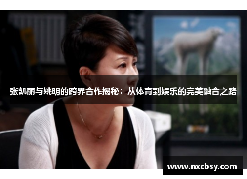 张凯丽与姚明的跨界合作揭秘：从体育到娱乐的完美融合之路