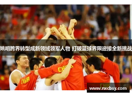 姚明跨界转型成新领域领军人物 打破篮球界限迎接全新挑战