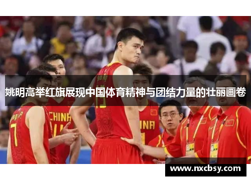 姚明高举红旗展现中国体育精神与团结力量的壮丽画卷