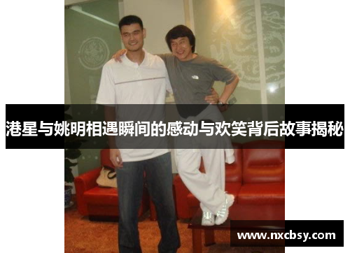 港星与姚明相遇瞬间的感动与欢笑背后故事揭秘